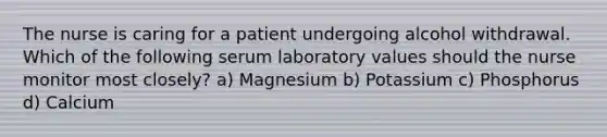 The nurse is caring for a patient undergoing alcohol withdrawal. Which of the following serum laboratory values should the nurse monitor most closely? a) Magnesium b) Potassium c) Phosphorus d) Calcium