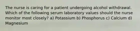 The nurse is caring for a patient undergoing alcohol withdrawal. Which of the following serum laboratory values should the nurse monitor most closely? a) Potassium b) Phosphorus c) Calcium d) Magnesium