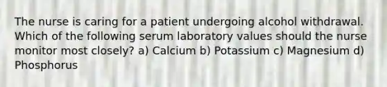 The nurse is caring for a patient undergoing alcohol withdrawal. Which of the following serum laboratory values should the nurse monitor most closely? a) Calcium b) Potassium c) Magnesium d) Phosphorus