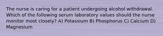 The nurse is caring for a patient undergoing alcohol withdrawal. Which of the following serum laboratory values should the nurse monitor most closely? A) Potassium B) Phosphorus C) Calcium D) Magnesium