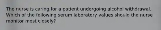 The nurse is caring for a patient undergoing alcohol withdrawal. Which of the following serum laboratory values should the nurse monitor most closely?