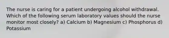 The nurse is caring for a patient undergoing alcohol withdrawal. Which of the following serum laboratory values should the nurse monitor most closely? a) Calcium b) Magnesium c) Phosphorus d) Potassium