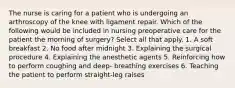 The nurse is caring for a patient who is undergoing an arthroscopy of the knee with ligament repair. Which of the following would be included in nursing preoperative care for the patient the morning of surgery? Select all that apply. 1. A soft breakfast 2. No food after midnight 3. Explaining the surgical procedure 4. Explaining the anesthetic agents 5. Reinforcing how to perform coughing and deep- breathing exercises 6. Teaching the patient to perform straight-leg raises