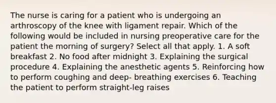 The nurse is caring for a patient who is undergoing an arthroscopy of the knee with ligament repair. Which of the following would be included in nursing preoperative care for the patient the morning of surgery? Select all that apply. 1. A soft breakfast 2. No food after midnight 3. Explaining the surgical procedure 4. Explaining the anesthetic agents 5. Reinforcing how to perform coughing and deep- breathing exercises 6. Teaching the patient to perform straight-leg raises