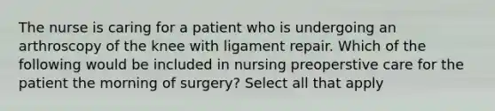 The nurse is caring for a patient who is undergoing an arthroscopy of the knee with ligament repair. Which of the following would be included in nursing preoperstive care for the patient the morning of surgery? Select all that apply