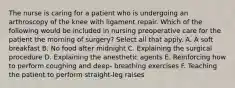 The nurse is caring for a patient who is undergoing an arthroscopy of the knee with ligament repair. Which of the following would be included in nursing preoperative care for the patient the morning of surgery? Select all that apply. A. A soft breakfast B. No food after midnight C. Explaining the surgical procedure D. Explaining the anesthetic agents E. Reinforcing how to perform coughing and deep- breathing exercises F. Teaching the patient to perform straight-leg raises