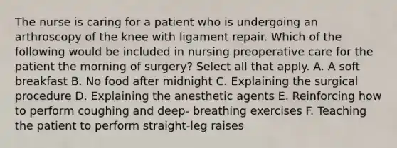 The nurse is caring for a patient who is undergoing an arthroscopy of the knee with ligament repair. Which of the following would be included in nursing preoperative care for the patient the morning of surgery? Select all that apply. A. A soft breakfast B. No food after midnight C. Explaining the surgical procedure D. Explaining the anesthetic agents E. Reinforcing how to perform coughing and deep- breathing exercises F. Teaching the patient to perform straight-leg raises