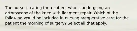 The nurse is caring for a patient who is undergoing an arthroscopy of the knee with ligament repair. Which of the following would be included in nursing preoperative care for the patient the morning of surgery? Select all that apply.