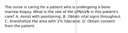 The nurse is caring for a patient who is undergoing a bone marrow biopsy. What is the role of the LPN/LVN in this patient's care? A. Assist with positioning. B. Obtain vital signs throughout. C. Anesthetize the area with 1% lidocaine. D. Obtain consent from the patient.