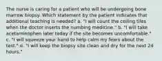 The nurse is caring for a patient who will be undergoing bone marrow biopsy. Which statement by the patient indicates that additional teaching is needed? a. "I will count the ceiling tiles when the doctor inserts the numbing medicine." b. "I will take acetaminophen later today if the site becomes uncomfortable." c. "I will squeeze your hand to help calm my fears about the test." d. "I will keep the biopsy site clean and dry for the next 24 hours."