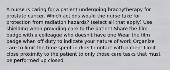 A nurse is caring for a patient undergoing brachytherapy for prostate cancer. Which actions would the nurse take for protection from radiation hazards? (select all that apply) Use shielding when providing care to the patient Share the film badge with a colleague who doesn't have one Wear the film badge when off duty to indicate your nature of work Organize care to limit the time spent in direct contact with patient Limit close proximity to the patient to only those care tasks that must be performed up closed