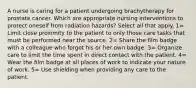 A nurse is caring for a patient undergoing brachytherapy for prostate cancer. Which are appropriate nursing interventions to protect oneself from radiation hazards? Select all that apply. 1= Limit close proximity to the patient to only those care tasks that must be performed near the source. 2= Share the film badge with a colleague who forgot his or her own badge. 3= Organize care to limit the time spent in direct contact with the patient. 4= Wear the film badge at all places of work to indicate your nature of work. 5= Use shielding when providing any care to the patient.