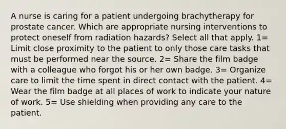 A nurse is caring for a patient undergoing brachytherapy for prostate cancer. Which are appropriate nursing interventions to protect oneself from radiation hazards? Select all that apply. 1= Limit close proximity to the patient to only those care tasks that must be performed near the source. 2= Share the film badge with a colleague who forgot his or her own badge. 3= Organize care to limit the time spent in direct contact with the patient. 4= Wear the film badge at all places of work to indicate your nature of work. 5= Use shielding when providing any care to the patient.