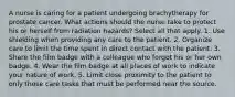 A nurse is caring for a patient undergoing brachytherapy for prostate cancer. What actions should the nurse take to protect his or herself from radiation hazards? Select all that apply. 1. Use shielding when providing any care to the patient. 2. Organize care to limit the time spent in direct contact with the patient. 3. Share the film badge with a colleague who forgot his or her own badge. 4. Wear the film badge at all places of work to indicate your nature of work. 5. Limit close proximity to the patient to only those care tasks that must be performed near the source.