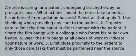 A nurse is caring for a patient undergoing brachytherapy for prostate cancer. What actions should the nurse take to protect his or herself from radiation hazards? Select all that apply. 1. Use shielding when providing any care to the patient. 2. Organize care to limit the time spent in direct contact with the patient. 3. Share the film badge with a colleague who forgot his or her own badge. 4. Wear the film badge at all places of work to indicate your nature of work. 5. Limit close proximity to the patient to only those care tasks that must be performed near the source.