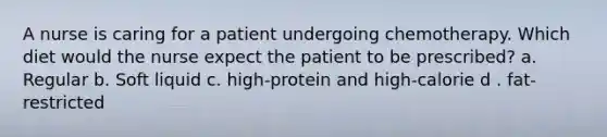 A nurse is caring for a patient undergoing chemotherapy. Which diet would the nurse expect the patient to be prescribed? a. Regular b. Soft liquid c. high-protein and high-calorie d . fat-restricted