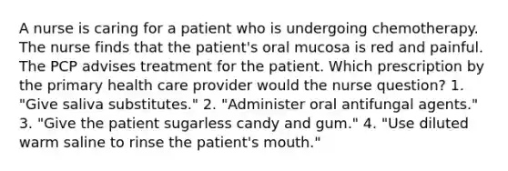 A nurse is caring for a patient who is undergoing chemotherapy. The nurse finds that the patient's oral mucosa is red and painful. The PCP advises treatment for the patient. Which prescription by the primary health care provider would the nurse question? 1. "Give saliva substitutes." 2. "Administer oral antifungal agents." 3. "Give the patient sugarless candy and gum." 4. "Use diluted warm saline to rinse the patient's mouth."