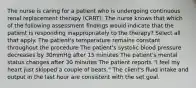 The nurse is caring for a patient who is undergoing continuous renal replacement therapy (CRRT). The nurse knows that which of the following assessment findings would indicate that the patient is responding inappropriately to the therapy? Select all that apply. The patient's temperature remains constant throughout the procedure The patient's systolic blood pressure decreases by 30mmHg after 15 minutes The patient's mental status changes after 30 minutes The patient reports "I feel my heart just skipped a couple of beats." The client's fluid intake and output in the last hour are consistent with the set goal.