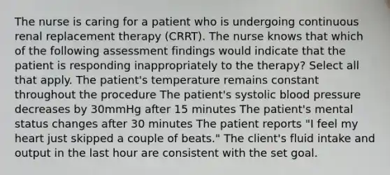 The nurse is caring for a patient who is undergoing continuous renal replacement therapy (CRRT). The nurse knows that which of the following assessment findings would indicate that the patient is responding inappropriately to the therapy? Select all that apply. The patient's temperature remains constant throughout the procedure The patient's systolic blood pressure decreases by 30mmHg after 15 minutes The patient's mental status changes after 30 minutes The patient reports "I feel my heart just skipped a couple of beats." The client's fluid intake and output in the last hour are consistent with the set goal.