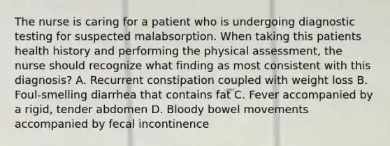 The nurse is caring for a patient who is undergoing diagnostic testing for suspected malabsorption. When taking this patients health history and performing the physical assessment, the nurse should recognize what finding as most consistent with this diagnosis? A. Recurrent constipation coupled with weight loss B. Foul-smelling diarrhea that contains fat C. Fever accompanied by a rigid, tender abdomen D. Bloody bowel movements accompanied by fecal incontinence