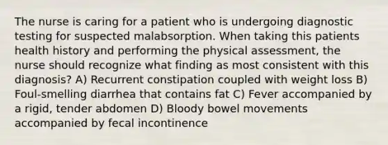 The nurse is caring for a patient who is undergoing diagnostic testing for suspected malabsorption. When taking this patients health history and performing the physical assessment, the nurse should recognize what finding as most consistent with this diagnosis? A) Recurrent constipation coupled with weight loss B) Foul-smelling diarrhea that contains fat C) Fever accompanied by a rigid, tender abdomen D) Bloody bowel movements accompanied by fecal incontinence