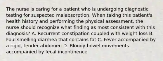 The nurse is caring for a patient who is undergoing <a href='https://www.questionai.com/knowledge/koBMwDEyyl-diagnostic-testing' class='anchor-knowledge'>diagnostic testing</a> for suspected malabsorption. When taking this patient's health history and performing the physical assessment, the nurse should recognize what finding as most consistent with this diagnosis? A. Recurrent constipation coupled with weight loss B. Foul smelling diarrhea that contains fat C. Fever accompanied by a rigid, tender abdomen D. Bloody bowel movements accompanied by fecal incontinence