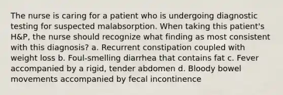 The nurse is caring for a patient who is undergoing diagnostic testing for suspected malabsorption. When taking this patient's H&P, the nurse should recognize what finding as most consistent with this diagnosis? a. Recurrent constipation coupled with weight loss b. Foul-smelling diarrhea that contains fat c. Fever accompanied by a rigid, tender abdomen d. Bloody bowel movements accompanied by fecal incontinence