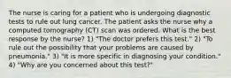 The nurse is caring for a patient who is undergoing diagnostic tests to rule out lung cancer. The patient asks the nurse why a computed tomography (CT) scan was ordered. What is the best response by the nurse? 1) "The doctor prefers this test." 2) "To rule out the possibility that your problems are caused by pneumonia." 3) "It is more specific in diagnosing your condition." 4) "Why are you concerned about this test?"