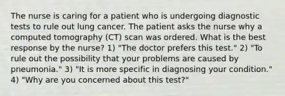 The nurse is caring for a patient who is undergoing diagnostic tests to rule out lung cancer. The patient asks the nurse why a computed tomography (CT) scan was ordered. What is the best response by the nurse? 1) "The doctor prefers this test." 2) "To rule out the possibility that your problems are caused by pneumonia." 3) "It is more specific in diagnosing your condition." 4) "Why are you concerned about this test?"