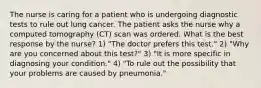 The nurse is caring for a patient who is undergoing diagnostic tests to rule out lung cancer. The patient asks the nurse why a computed tomography (CT) scan was ordered. What is the best response by the nurse? 1) "The doctor prefers this test." 2) "Why are you concerned about this test?" 3) "It is more specific in diagnosing your condition." 4) "To rule out the possibility that your problems are caused by pneumonia."