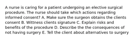 A nurse is caring for a patient undergoing an elective surgical procedure. The nurse should take which actions regarding informed consent? A. Make sure the surgeon obtains the clients consent B. Wittness clients signature C. Explain risks and benefits of the procedure D. Describe the the consequences of not having surgery E. Tell the client about alternatives to surgery