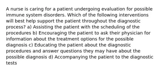 A nurse is caring for a patient undergoing evaluation for possible immune system disorders. Which of the following interventions will best help support the patient throughout the diagnostic process? a) Assisting the patient with the scheduling of the procedures b) Encouraging the patient to ask their physician for information about the treatment options for the possible diagnosis c) Educating the patient about the diagnostic procedures and answer questions they may have about the possible diagnosis d) Accompanying the patient to the diagnostic tests