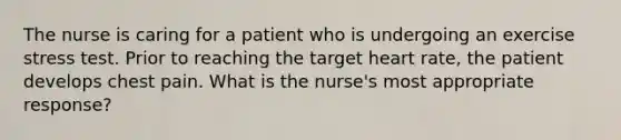 The nurse is caring for a patient who is undergoing an exercise stress test. Prior to reaching the target heart rate, the patient develops chest pain. What is the nurse's most appropriate response?