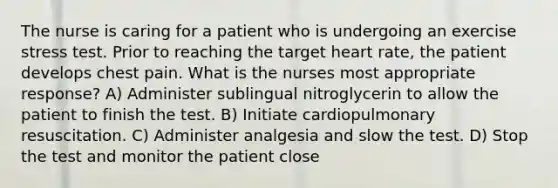 The nurse is caring for a patient who is undergoing an exercise stress test. Prior to reaching the target heart rate, the patient develops chest pain. What is the nurses most appropriate response? A) Administer sublingual nitroglycerin to allow the patient to finish the test. B) Initiate cardiopulmonary resuscitation. C) Administer analgesia and slow the test. D) Stop the test and monitor the patient close