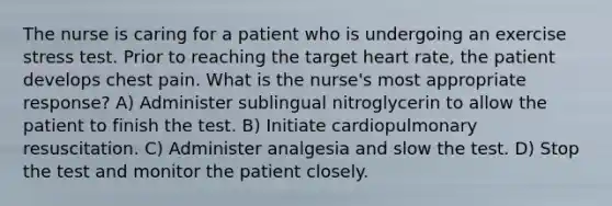 The nurse is caring for a patient who is undergoing an exercise stress test. Prior to reaching the target heart rate, the patient develops chest pain. What is the nurse's most appropriate response? A) Administer sublingual nitroglycerin to allow the patient to finish the test. B) Initiate cardiopulmonary resuscitation. C) Administer analgesia and slow the test. D) Stop the test and monitor the patient closely.