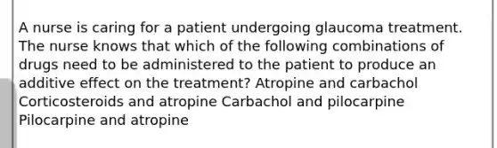 A nurse is caring for a patient undergoing glaucoma treatment. The nurse knows that which of the following combinations of drugs need to be administered to the patient to produce an additive effect on the treatment? Atropine and carbachol Corticosteroids and atropine Carbachol and pilocarpine Pilocarpine and atropine