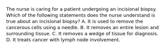 The nurse is caring for a patient undergoing an incisional biopsy. Which of the following statements does the nurse understand is true about an incisional biopsy? A. It is used to remove the cancerous cells using a needle. B. It removes an entire lesion and surrounding tissue. C. It removes a wedge of tissue for diagnosis. D. It treats cancer with lymph node involvement.