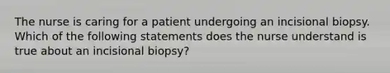 The nurse is caring for a patient undergoing an incisional biopsy. Which of the following statements does the nurse understand is true about an incisional biopsy?