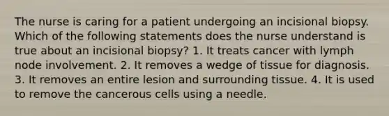 The nurse is caring for a patient undergoing an incisional biopsy. Which of the following statements does the nurse understand is true about an incisional biopsy? 1. It treats cancer with lymph node involvement. 2. It removes a wedge of tissue for diagnosis. 3. It removes an entire lesion and surrounding tissue. 4. It is used to remove the cancerous cells using a needle.