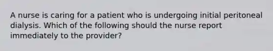 A nurse is caring for a patient who is undergoing initial peritoneal dialysis. Which of the following should the nurse report immediately to the provider?