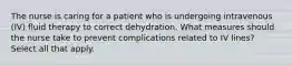 The nurse is caring for a patient who is undergoing intravenous (IV) fluid therapy to correct dehydration. What measures should the nurse take to prevent complications related to IV lines? Select all that apply.