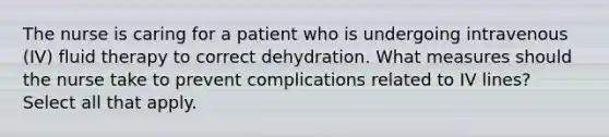 The nurse is caring for a patient who is undergoing intravenous (IV) fluid therapy to correct dehydration. What measures should the nurse take to prevent complications related to IV lines? Select all that apply.