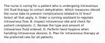 The nurse is caring for a patient who is undergoing intravenous (IV) fluid therapy to correct dehydration. Which measures should the nurse take to prevent complications related to IV lines? Select all that apply. A. Order a nursing assistant to regulate intravenous flow. B. Inspect intravenous site and check for patient complaints. C. Review the type and amount of intravenous fluid ordered. D. Perform hand hygiene when handling intravenous devices. E. Plan for intravenous therapy at the preferred rate for all patients.