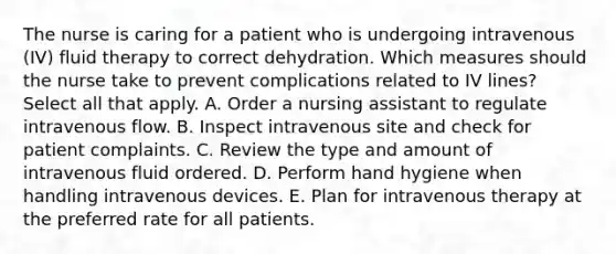 The nurse is caring for a patient who is undergoing intravenous (IV) fluid therapy to correct dehydration. Which measures should the nurse take to prevent complications related to IV lines? Select all that apply. A. Order a nursing assistant to regulate intravenous flow. B. Inspect intravenous site and check for patient complaints. C. Review the type and amount of intravenous fluid ordered. D. Perform hand hygiene when handling intravenous devices. E. Plan for intravenous therapy at the preferred rate for all patients.