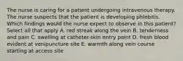 The nurse is caring for a patient undergoing intravenous therapy. The nurse suspects that the patient is developing phlebitis. Which findings would the nurse expect to observe in this patient? Select all that apply A. red streak along the vein B. tenderness and pain C. swelling at catheter-skin entry point D. fresh blood evident at venipuncture site E. warmth along vein course starting at access site