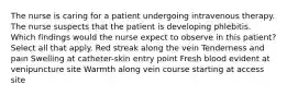 The nurse is caring for a patient undergoing intravenous therapy. The nurse suspects that the patient is developing phlebitis. Which findings would the nurse expect to observe in this patient? Select all that apply. Red streak along the vein Tenderness and pain Swelling at catheter-skin entry point Fresh blood evident at venipuncture site Warmth along vein course starting at access site