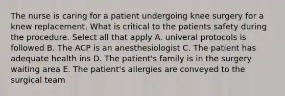 The nurse is caring for a patient undergoing knee surgery for a knew replacement. What is critical to the patients safety during the procedure. Select all that apply A. univeral protocols is followed B. The ACP is an anesthesiologist C. The patient has adequate health ins D. The patient's family is in the surgery waiting area E. The patient's allergies are conveyed to the surgical team