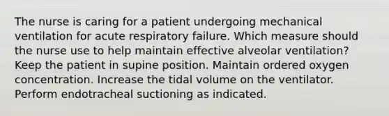 The nurse is caring for a patient undergoing mechanical ventilation for acute respiratory failure. Which measure should the nurse use to help maintain effective alveolar ventilation? Keep the patient in supine position. Maintain ordered oxygen concentration. Increase the tidal volume on the ventilator. Perform endotracheal suctioning as indicated.