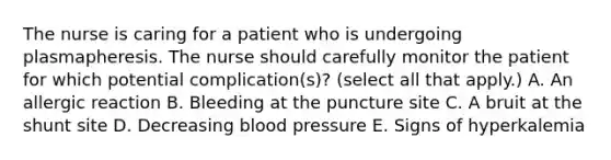 The nurse is caring for a patient who is undergoing plasmapheresis. The nurse should carefully monitor the patient for which potential complication(s)? (select all that apply.) A. An allergic reaction B. Bleeding at the puncture site C. A bruit at the shunt site D. Decreasing blood pressure E. Signs of hyperkalemia