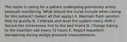 The nurse is caring for a patient undergoing pulmonary artery pressure monitoring. What should the nurse include when caring for this patient? (Select all that apply.) A. Maintain flush solution flow by gravity B. Calibrate and level the system every shift C. Secure the intravenous line to the bed linens D. Change tubing to the insertion site every 72 hours E. Report waveform dampening during wedge pressure measurements.